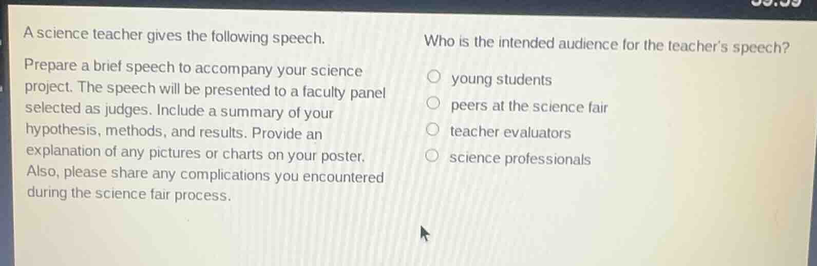 a science teacher gives the following speech.\n\nprepare a brief speech to accompany your science project. the speech will be presented to a faculty panel selected as judges. include a summary of your hypothesis, methods, and results. provide an explanation of any pictures or charts on your poster. also, please share any complications you encountered during the science fair process.\n\nwho is the intended audience for the teachers speech?\n\nyoung students\npeers at the science fair\nteacher evaluators\nscience professionals