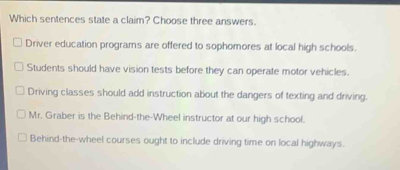 which sentences state a claim? choose three answers.\n\ndriver education programs are offered to sophomores at local high schools.\nstudents should have vision tests before they can operate motor vehicles.\ndriving classes should add instruction about the dangers of texting and driving.\nmr. graber is the behind-the-wheel instructor at our high school.\nbehind-the-wheel courses ought to include driving time on local highways.