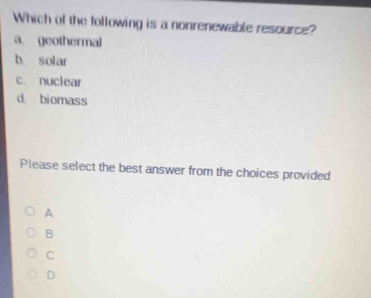 which of the following is a nonrenewable resource?\na. geothermal\nb. solar\nc. nuclear\nd. biomass\n\nplease select the best answer from the choices provided\na\nb\nc\nd