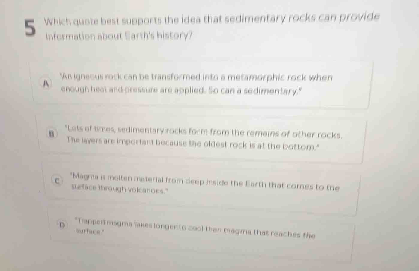 5 which quote best supports the idea that sedimentary rocks can provide information about earths history?\n\na \an igneous rock can be transformed into a metamorphic rock when enough heat and pressure are applied. so can a sedimentary.\\n\nb \lots of times, sedimentary rocks form from the remains of other rocks. the layers are important because the oldest rock is at the bottom.\\n\nc \magma is molten material from deep inside the earth that comes to the surface through volcanoes.\\n\nd \trapped magma takes longer to cool than magma that reaches the surface.\