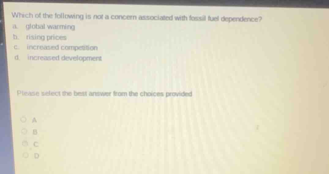 which of the following is not a concern associated with fossil fuel dependence?\na. global warming\nb. rising prices\nc. increased competition\nd. increased development\n\nplease select the best answer from the choices provided\na\nb\nc\nd