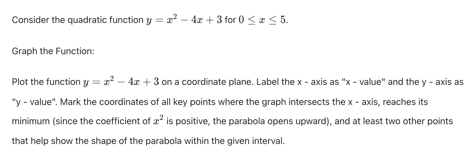 consider the quadratic function $y = x^2 - 4x + 3$ for $0 \\le x \\le 5$.\n\ngraph the function:\n\nplot the function $y = x^2 - 4x + 3$ on a coordinate plane. label the $x$-axis as \$x$-value\ and the $y$-axis as \$y$-value\. mark the coordinates of all key points where the graph intersects the $x$-axis, reaches its minimum (since the coefficient of $x^2$ is positive, the parabola opens upward), and at least two other points that help show the shape of the parabola within the given interval.