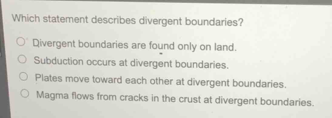 which statement describes divergent boundaries?\n\n- divergent boundaries are found only on land.\n- subduction occurs at divergent boundaries.\n- plates move toward each other at divergent boundaries.\n- magma flows from cracks in the crust at divergent boundaries.