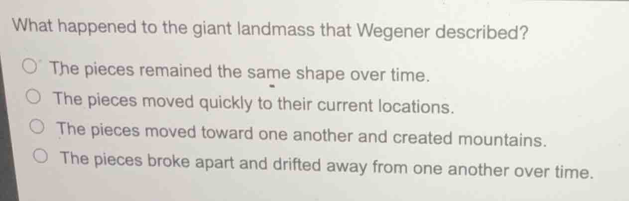 what happened to the giant landmass that wegener described?\n\n- the pieces remained the same shape over time.\n- the pieces moved quickly to their current locations.\n- the pieces moved toward one another and created mountains.\n- the pieces broke apart and drifted away from one another over time.