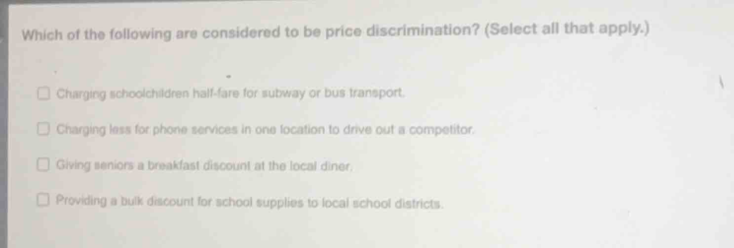 which of the following are considered to be price discrimination? (select all that apply.)\n\ncharging schoolchildren half-fare for subway or bus transport.\ncharging less for phone services in one location to drive out a competitor.\ngiving seniors a breakfast discount at the local diner.\nproviding a bulk discount for school supplies to local school districts.