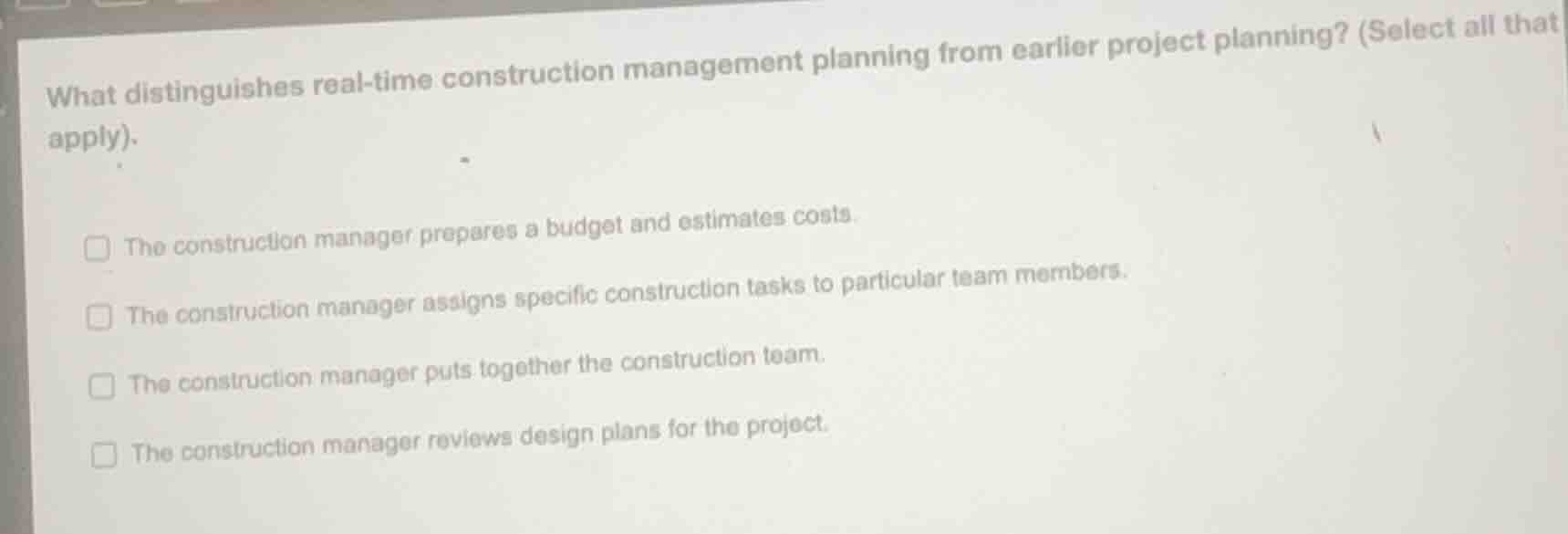 what distinguishes real-time construction management planning from earlier project planning? (select all that apply).\n\n- the construction manager prepares a budget and estimates costs.\n- the construction manager assigns specific construction tasks to particular team members.\n- the construction manager puts together the construction team.\n- the construction manager reviews design plans for the project.