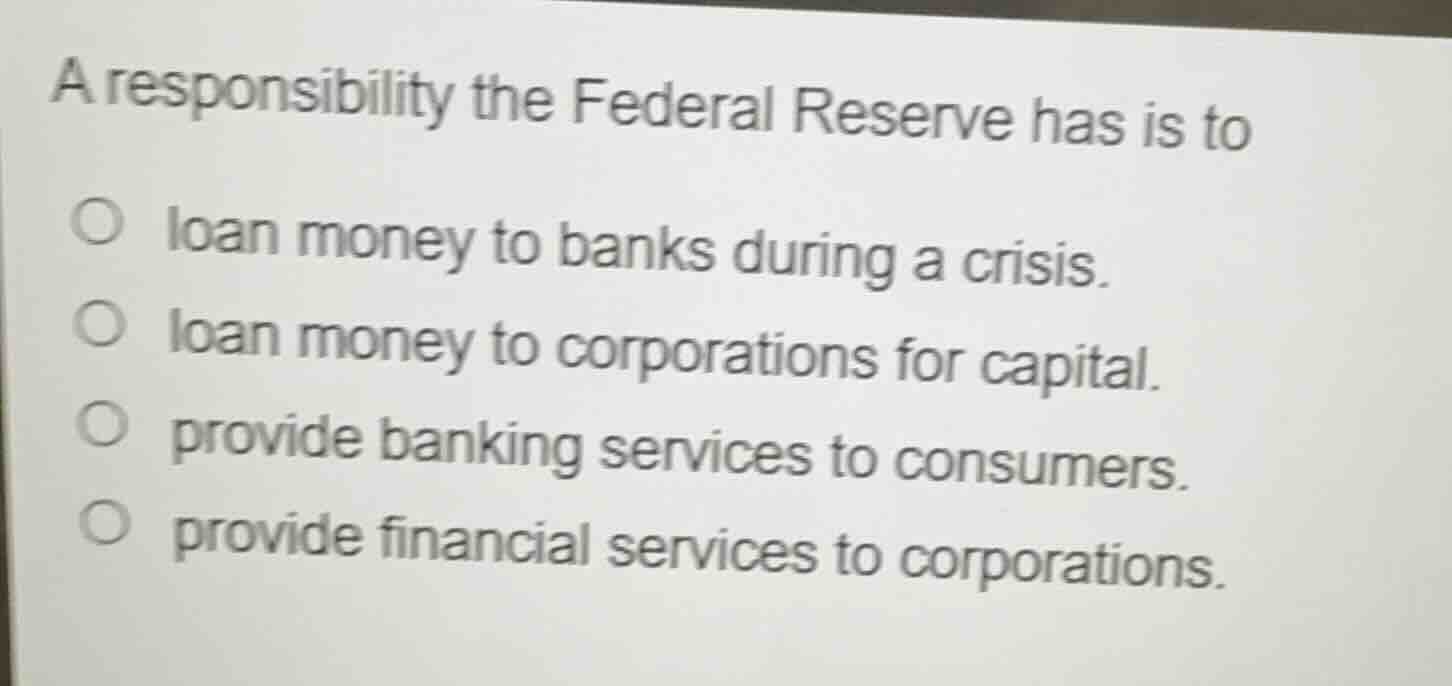 a responsibility the federal reserve has is to\n\n- loan money to banks during a crisis.\n- loan money to corporations for capital.\n- provide banking services to consumers.\n- provide financial services to corporations.