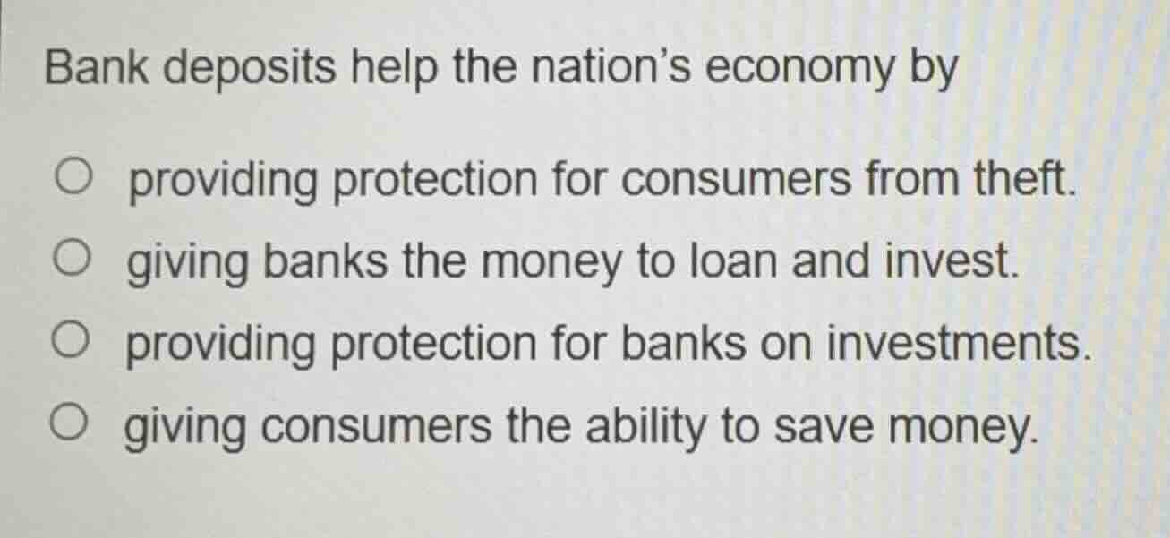 bank deposits help the nations economy by\n\nproviding protection for consumers from theft.\ngiving banks the money to loan and invest.\nproviding protection for banks on investments.\ngiving consumers the ability to save money.