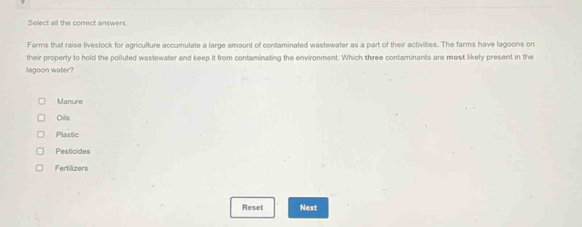 select all the correct answers.\n\nfarms that raise livestock for agriculture accumulate a large amount of contaminated wastewater as a part of their activities. the farms have lagoons on their property to hold the polluted wastewater and keep it from contaminating the environment. which three contaminants are most likely present in the lagoon water?\n\nmanure\noils\nplastic\npesticides\nfertilizers