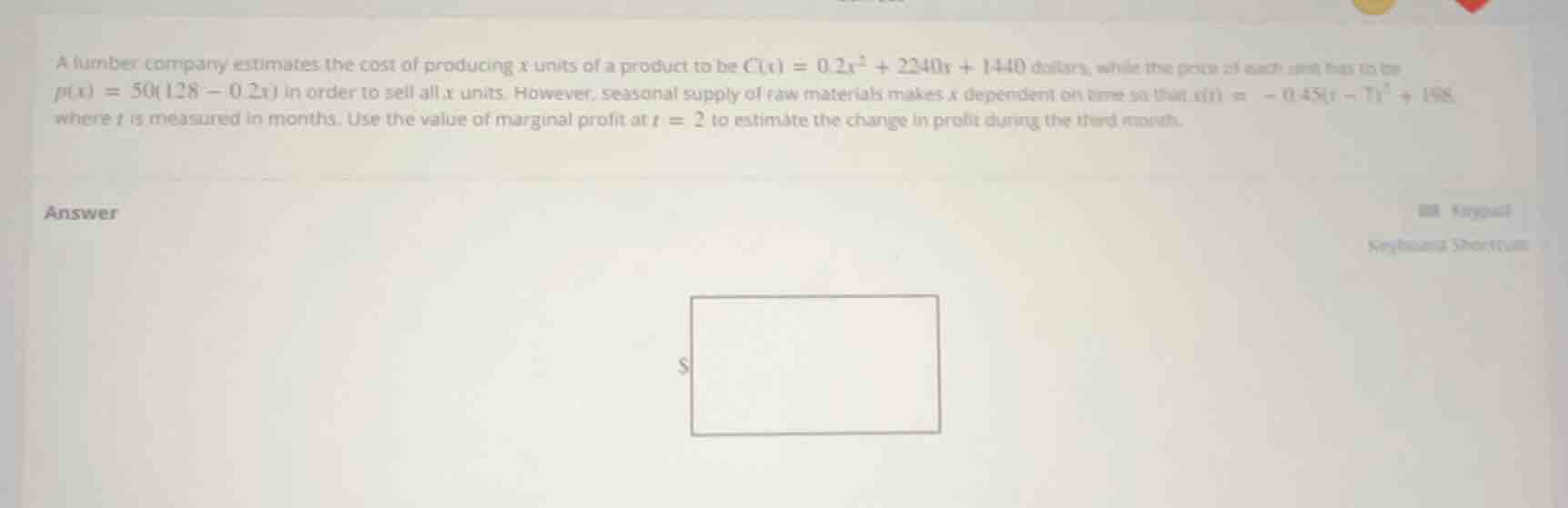 a lumber company estimates the cost of producing $x$ units of a product to be $c(x) = 0.2x^2 + 2240x + 1440$ dollars, while the price of each unit has to be $p(x) = 50(128 - 0.2x)$ in order to sell all $x$ units. however, seasonal supply of raw materials makes $x$ dependent on time so that $x(t) = -0.45(t - 7)^2 + 198$ where $t$ is measured in months. use the value of marginal profit at $t = 2$ to estimate the change in profit during the third month.