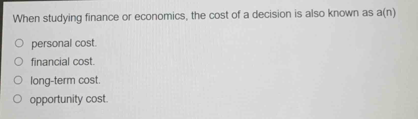 when studying finance or economics, the cost of a decision is also known as a(n)\n\npersonal cost.\nfinancial cost.\nlong-term cost.\nopportunity cost.