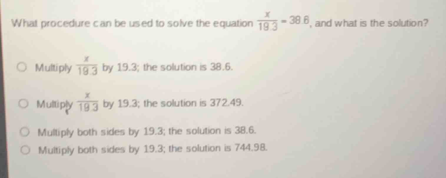 what procedure can be used to solve the equation $\\frac{x}{19.3} = 38.6$, and what is the solution?\n\n- multiply $\\frac{x}{19.3}$ by 19.3; the solution is 38.6.\n- multiply $\\frac{x}{19.3}$ by 19.3; the solution is 372.49.\n- multiply both sides by 19.3; the solution is 38.6.\n- multiply both sides by 19.3; the solution is 744.98.