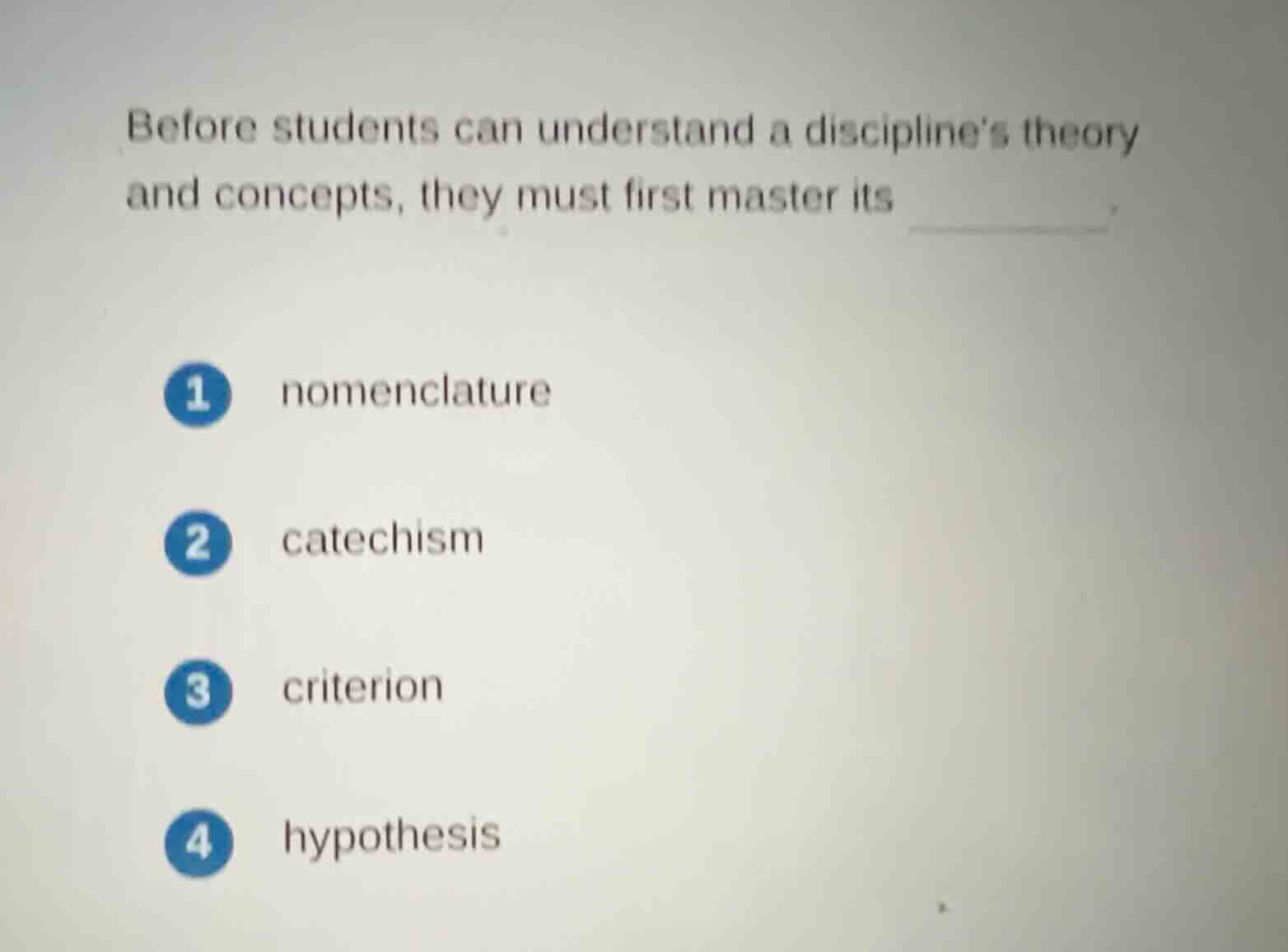 before students can understand a disciplines theory and concepts, they must first master its ______.\n\n1 nomenclature\n2 catechism\n3 criterion\n4 hypothesis