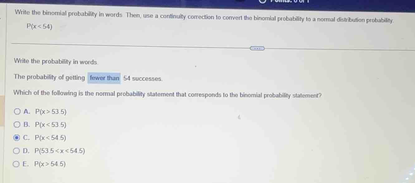 write the binomial probability in words. then, use a continuity correction to convert the binomial probability to a normal distribution probability.\n$p(x < 54)$\nwrite the probability in words.\nthe probability of getting fewer than 54 successes.\nwhich of the following is the normal probability statement that corresponds to the binomial probability statement?\na. $p(x > 53.5)$\nb. $p(x < 53.5)$\nc. $p(x < 54.5)$\nd. $p(53.5 < x < 54.5)$\ne. $p(x > 54.5)$