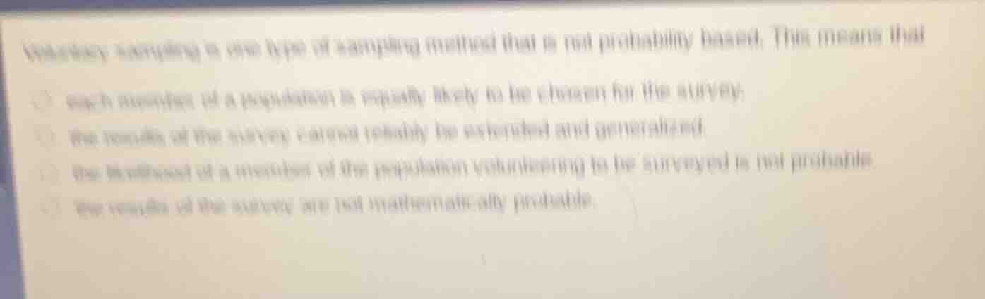 voluntary sampling is one type of sampling method that is not probability based. this means that\n\neach member of a population is equally likely to be chosen for the survey.\nthe results of the survey cannot reliably be extended and generalized.\nthe likelihood of a member of the population volunteering to be surveyed is not probable.\nthe results of the survey are not mathematically probable.