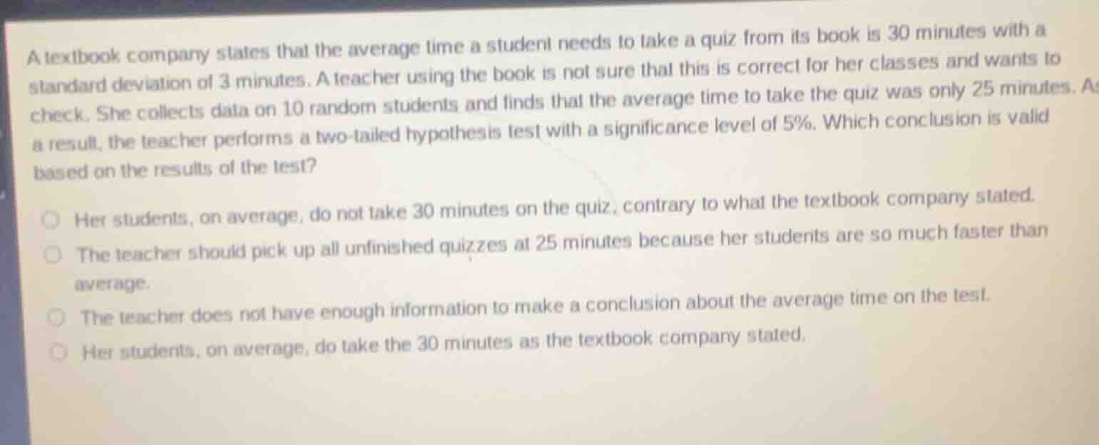 a textbook company states that the average time a student needs to take a quiz from its book is 30 minutes with a standard deviation of 3 minutes. a teacher using the book is not sure that this is correct for her classes and wants to check. she collects data on 10 random students and finds that the average time to take the quiz was only 25 minutes. as a result, the teacher performs a two-tailed hypothesis test with a significance level of 5%. which conclusion is valid based on the results of the test?\n\n- her students, on average, do not take 30 minutes on the quiz, contrary to what the textbook company stated.\n- the teacher should pick up all unfinished quizzes at 25 minutes because her students are so much faster than average.\n- the teacher does not have enough information to make a conclusion about the average time on the test.\n- her students, on average, do take the 30 minutes as the textbook company stated.