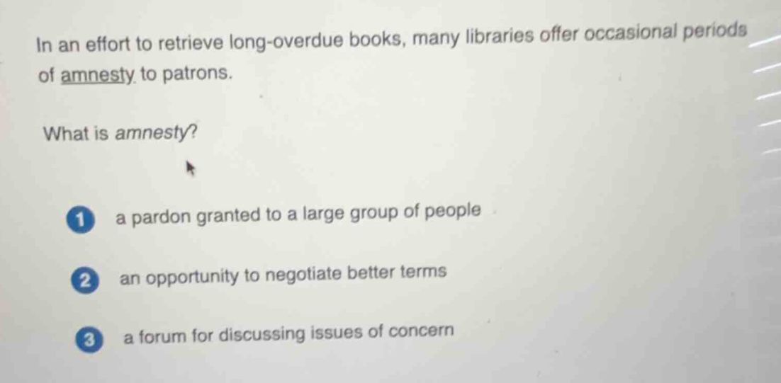 in an effort to retrieve long-overdue books, many libraries offer occasional periods of amnesty to patrons.\n\nwhat is amnesty?\n\n1 a pardon granted to a large group of people\n2 an opportunity to negotiate better terms\n3 a forum for discussing issues of concern