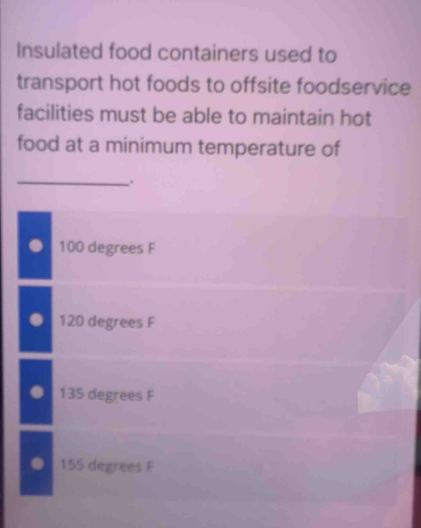 insulated food containers used to transport hot foods to offsite foodservice facilities must be able to maintain hot food at a minimum temperature of ______.\n\n- 100 degrees f\n- 120 degrees f\n- 135 degrees f\n- 155 degrees f