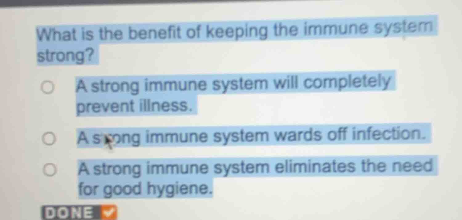 what is the benefit of keeping the immune system strong?\n\na strong immune system will completely prevent illness.\na strong immune system wards off infection.\na strong immune system eliminates the need for good hygiene.
