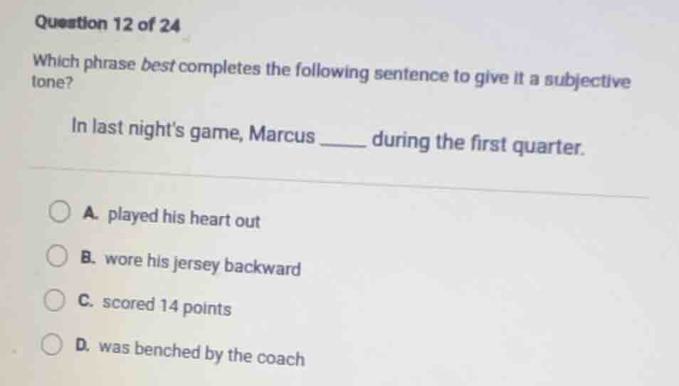 question 12 of 24\nwhich phrase best completes the following sentence to give it a subjective tone?\nin last nights game, marcus ______ during the first quarter.\na. played his heart out\nb. wore his jersey backward\nc. scored 14 points\nd. was benched by the coach