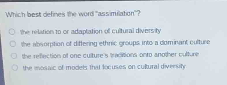 which best defines the word \assimilation\?\n\n- the relation to or adaptation of cultural diversity\n- the absorption of differing ethnic groups into a dominant culture\n- the reflection of one cultures traditions onto another culture\n- the mosaic of models that focuses on cultural diversity
