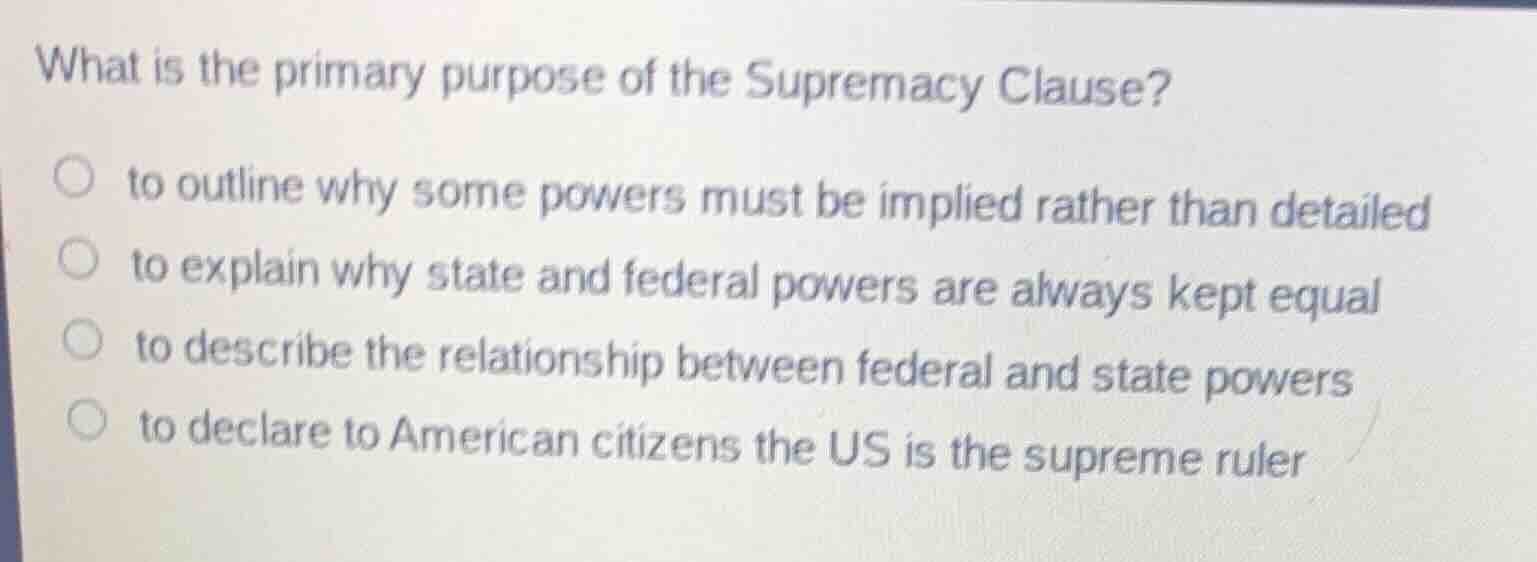 what is the primary purpose of the supremacy clause?\n\n- to outline why some powers must be implied rather than detailed\n- to explain why state and federal powers are always kept equal\n- to describe the relationship between federal and state powers\n- to declare to american citizens the us is the supreme ruler