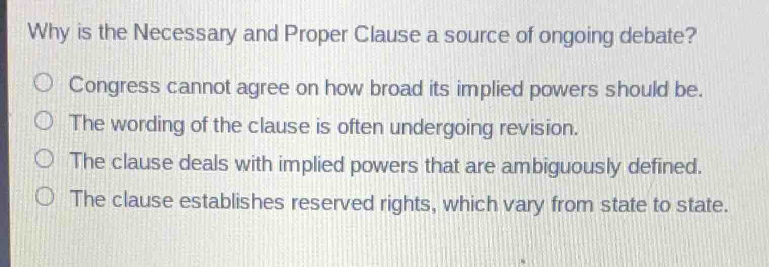 why is the necessary and proper clause a source of ongoing debate?\n\n- congress cannot agree on how broad its implied powers should be.\n- the wording of the clause is often undergoing revision.\n- the clause deals with implied powers that are ambiguously defined.\n- the clause establishes reserved rights, which vary from state to state.