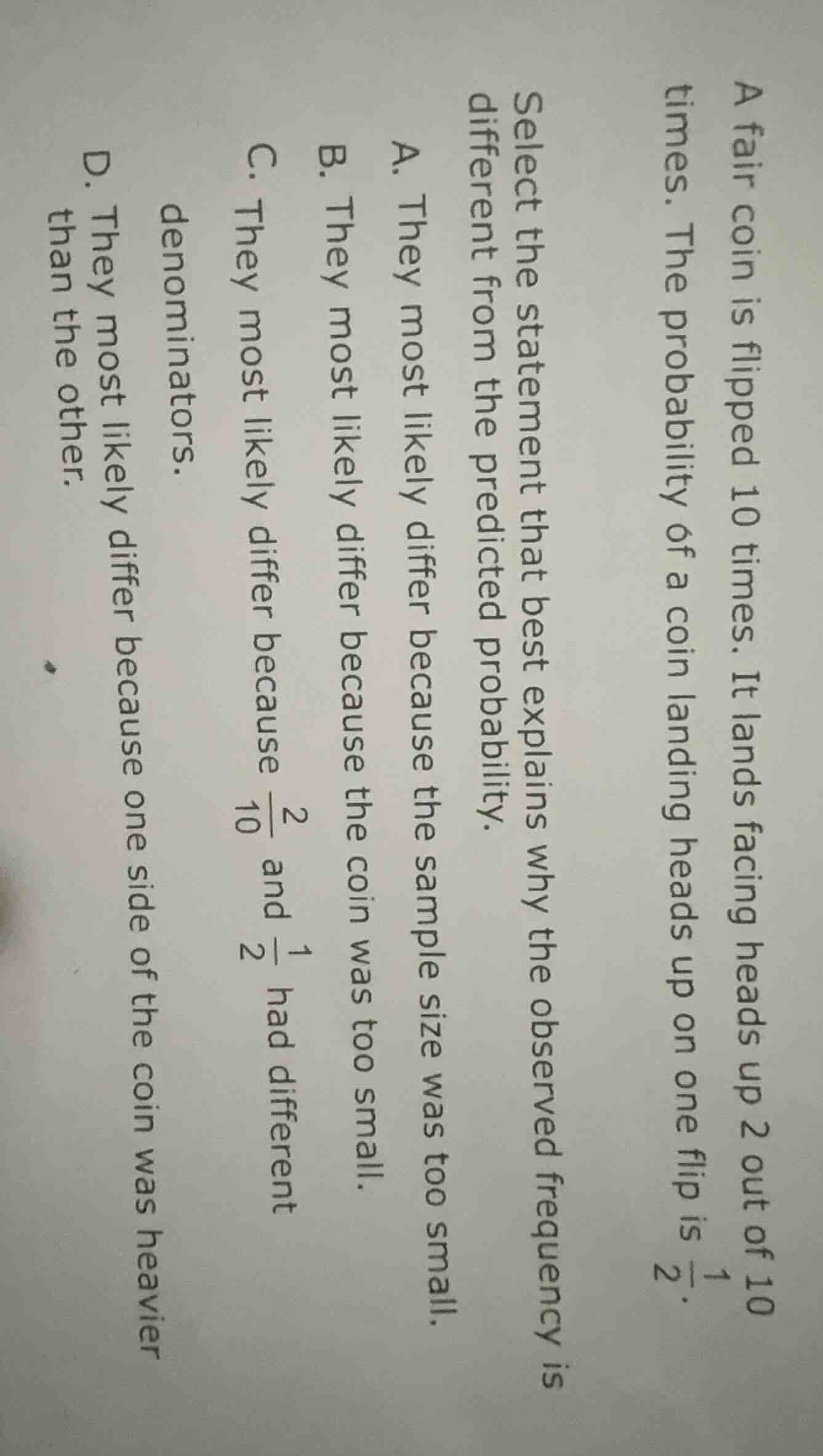 a fair coin is flipped 10 times. it lands facing heads up 2 out of 10 times. the probability of a coin landing heads up on one flip is $\\frac{1}{2}$.\n\nselect the statement that best explains why the observed frequency is different from the predicted probability.\na. they most likely differ because the sample size was too small.\nb. they most likely differ because the coin was too small.\nc. they most likely differ because $\\frac{2}{10}$ and $\\frac{1}{2}$ had different denominators.\nd. they most likely differ because one side of the coin was heavier than the other.