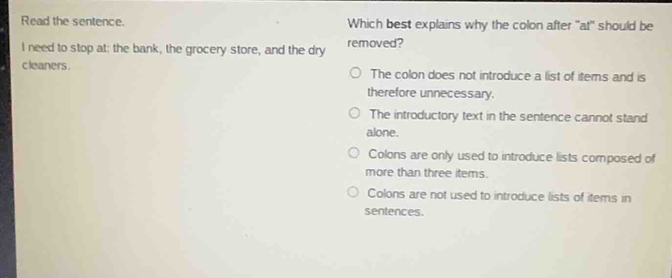 read the sentence.\ni need to stop at: the bank, the grocery store, and the dry cleaners.\nwhich best explains why the colon after \at\ should be removed?\n\n- the colon does not introduce a list of items and is therefore unnecessary.\n- the introductory text in the sentence cannot stand alone.\n- colons are only used to introduce lists composed of more than three items.\n- colons are not used to introduce lists of items in sentences.