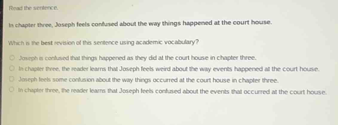 read the sentence.\n\nin chapter three, joseph feels confused about the way things happened at the court house.\n\nwhich is the best revision of this sentence using academic vocabulary?\n\n- joseph is confused that things happened as they did at the court house in chapter three.\n- in chapter three, the reader learns that joseph feels weird about the way events happened at the court house.\n- joseph feels some confusion about the way things occurred at the court house in chapter three.\n- in chapter three, the reader learns that joseph feels confused about the events that occurred at the court house.