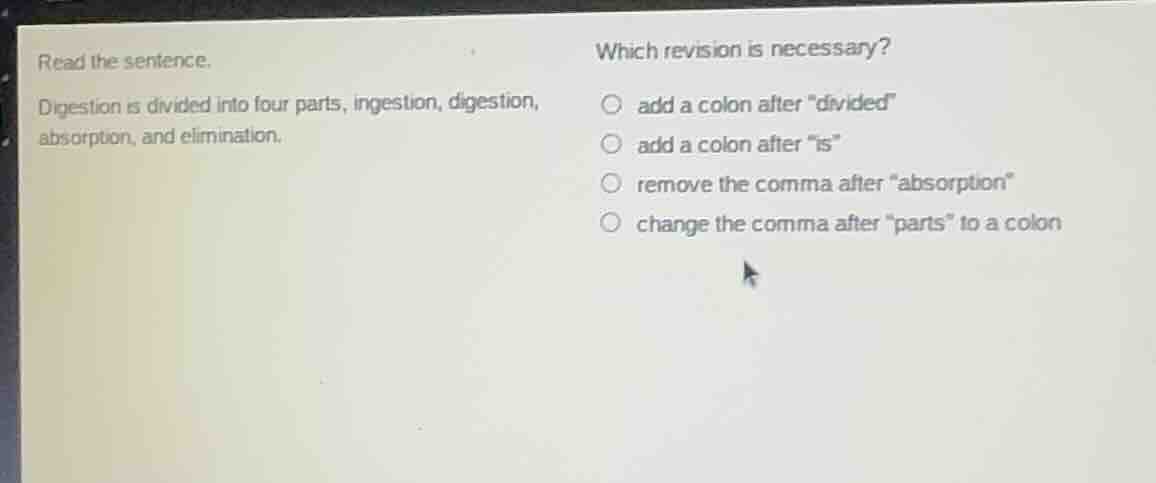 read the sentence.\ndigestion is divided into four parts, ingestion, digestion, absorption, and elimination.\nwhich revision is necessary?\nadd a colon after \divided\\nadd a colon after \is\\nremove the comma after \absorption\\nchange the comma after \parts\ to a colon