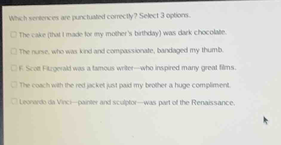 which sentences are punctuated correctly? select 3 options.\n\n- the cake (that i made for my mothers birthday) was dark chocolate.\n- the nurse, who was kind and compassionate, bandaged my thumb.\n- f. scott fitzgerald was a famous writer—who inspired many great films.\n- the coach with the red jacket just paid my brother a huge compliment.\n- leonardo da vinci—painter and sculptor—was part of the renaissance.