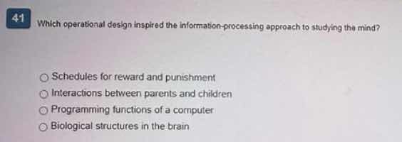 41 which operational design inspired the information-processing approach to studying the mind?\n\nschedules for reward and punishment\ninteractions between parents and children\nprogramming functions of a computer\nbiological structures in the brain