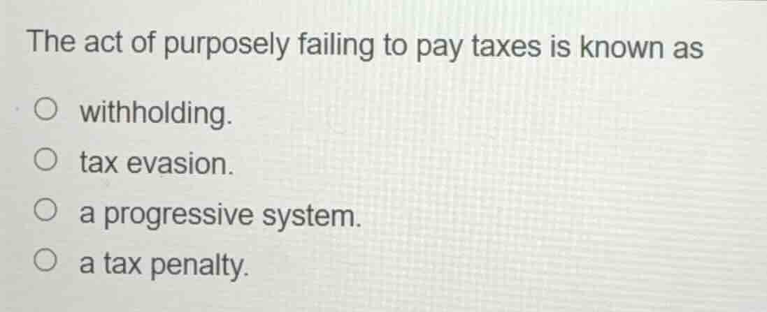 the act of purposely failing to pay taxes is known as\n\n- withholding.\n- tax evasion.\n- a progressive system.\n- a tax penalty.