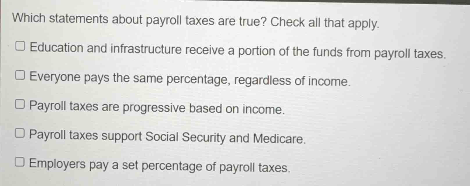 which statements about payroll taxes are true? check all that apply.\n\neducation and infrastructure receive a portion of the funds from payroll taxes.\neveryone pays the same percentage, regardless of income.\npayroll taxes are progressive based on income.\npayroll taxes support social security and medicare.\nemployers pay a set percentage of payroll taxes.