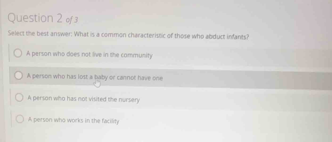 question 2 of 3\nselect the best answer: what is a common characteristic of those who abduct infants?\na person who does not live in the community\na person who has lost a baby or cannot have one\na person who has not visited the nursery\na person who works in the facility