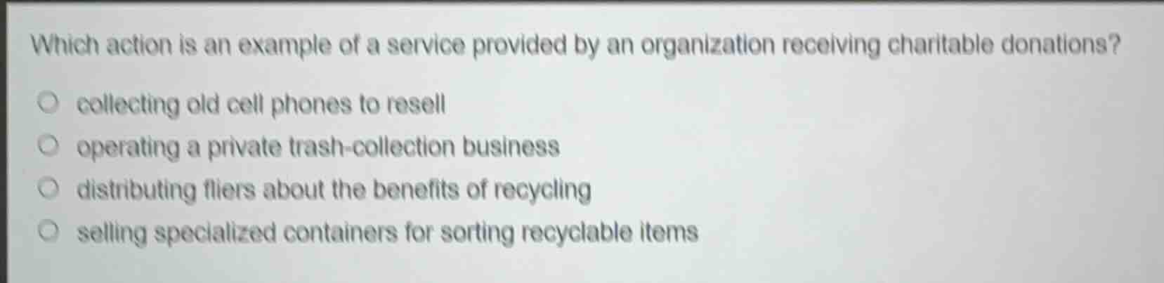 which action is an example of a service provided by an organization receiving charitable donations?\n\n- collecting old cell phones to resell\n- operating a private trash-collection business\n- distributing fliers about the benefits of recycling\n- selling specialized containers for sorting recyclable items