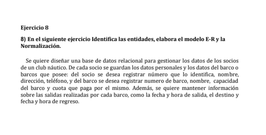ejercicio 8\n\n8) en el siguiente ejercicio identifica las entidades, elabora el modelo e-r y la normalización.\n\nse quiere diseñar una base de datos relacional para gestionar los datos de los socios de un club náutico. de cada socio se guardan los datos personales y los datos del barco o barcos que posee: del socio se desea registrar número que lo identifica, nombre, dirección, teléfono, y del barco se desea registrar numero de barco, nombre, capacidad del barco y cuota que paga por el mismo. además, se quiere mantener información sobre las salidas realizadas por cada barco, como la fecha y hora de salida, el destino y fecha y hora de regreso.