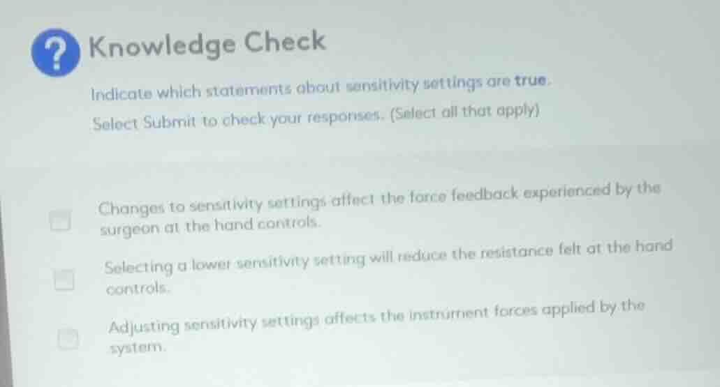 knowledge check\nindicate which statements about sensitivity settings are true.\nselect submit to check your responses. (select all that apply)\n\n- changes to sensitivity settings affect the force feedback experienced by the surgeon at the hand controls.\n- selecting a lower sensitivity setting will reduce the resistance felt at the hand controls.\n- adjusting sensitivity settings affects the instrument forces applied by the system.
