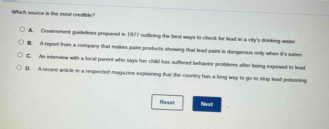 which source is the most credible?\n\na. government guidelines prepared in 1977 outlining the best ways to check for lead in a citys drinking water\nb. a report from a company that makes paint products showing that lead paint is dangerous only when its eaten\nc. an interview with a local parent who says her child has suffered behavior problems after being exposed to lead\nd. a recent article in a respected magazine explaining that the country has a long way to go to stop lead poisoning
