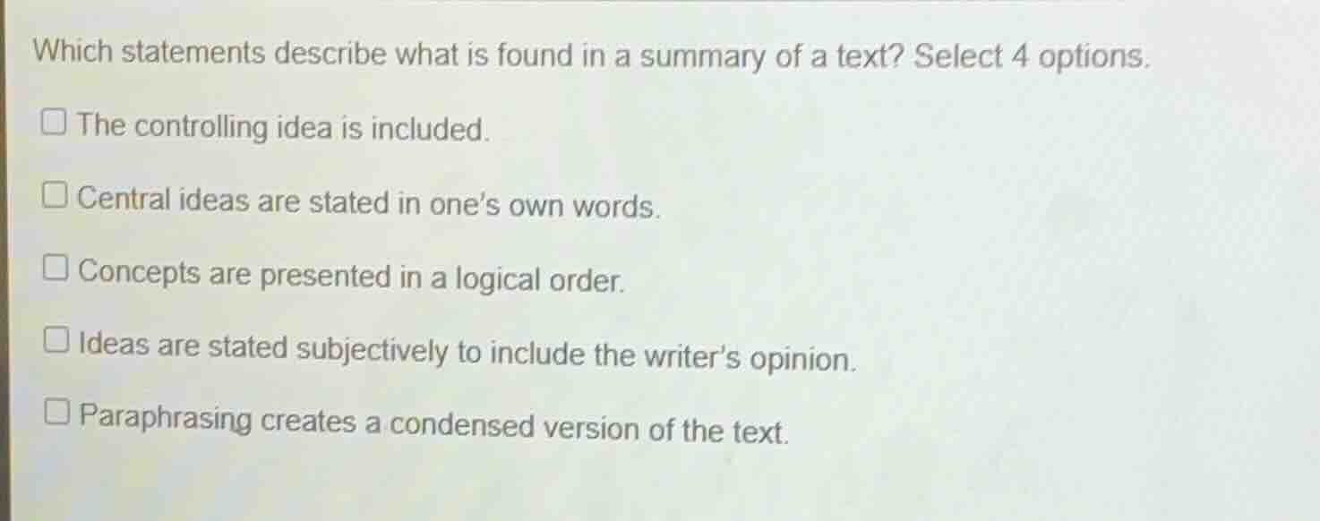 which statements describe what is found in a summary of a text? select 4 options.\n\n- the controlling idea is included.\n- central ideas are stated in ones own words.\n- concepts are presented in a logical order.\n- ideas are stated subjectively to include the writers opinion.\n- paraphrasing creates a condensed version of the text.