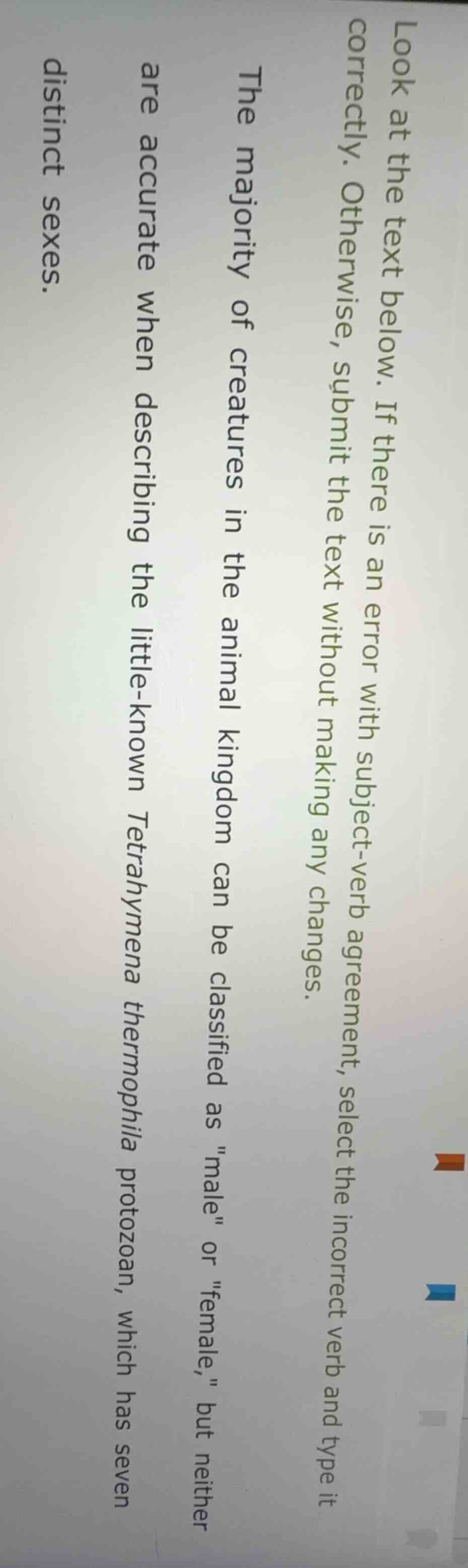 look at the text below. if there is an error with subject-verb agreement, select the incorrect verb and type it correctly. otherwise, submit the text without making any changes.\n\nthe majority of creatures in the animal kingdom can be classified as \male\ or \female,\ but neither are accurate when describing the little-known tetrahymena thermophila protozoan, which has seven distinct sexes.