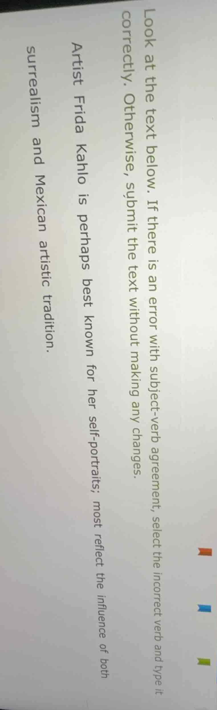 look at the text below. if there is an error with subject-verb agreement, select the incorrect verb and type it correctly. otherwise, submit the text without making any changes.\n\nartist frida kahlo is perhaps best known for her self-portraits; most reflect the influence of both surrealism and mexican artistic tradition.