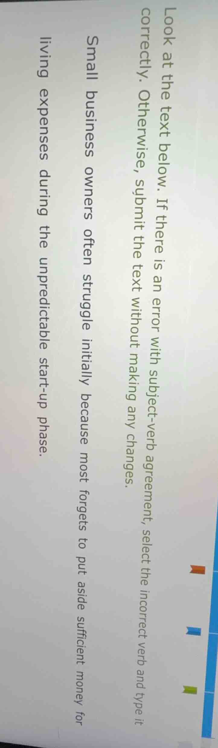 look at the text below. if there is an error with subject-verb agreement, select the incorrect verb and type it correctly. otherwise, submit the text without making any changes.\n\nsmall business owners often struggle initially because most forgets to put aside sufficient money for living expenses during the unpredictable start-up phase.