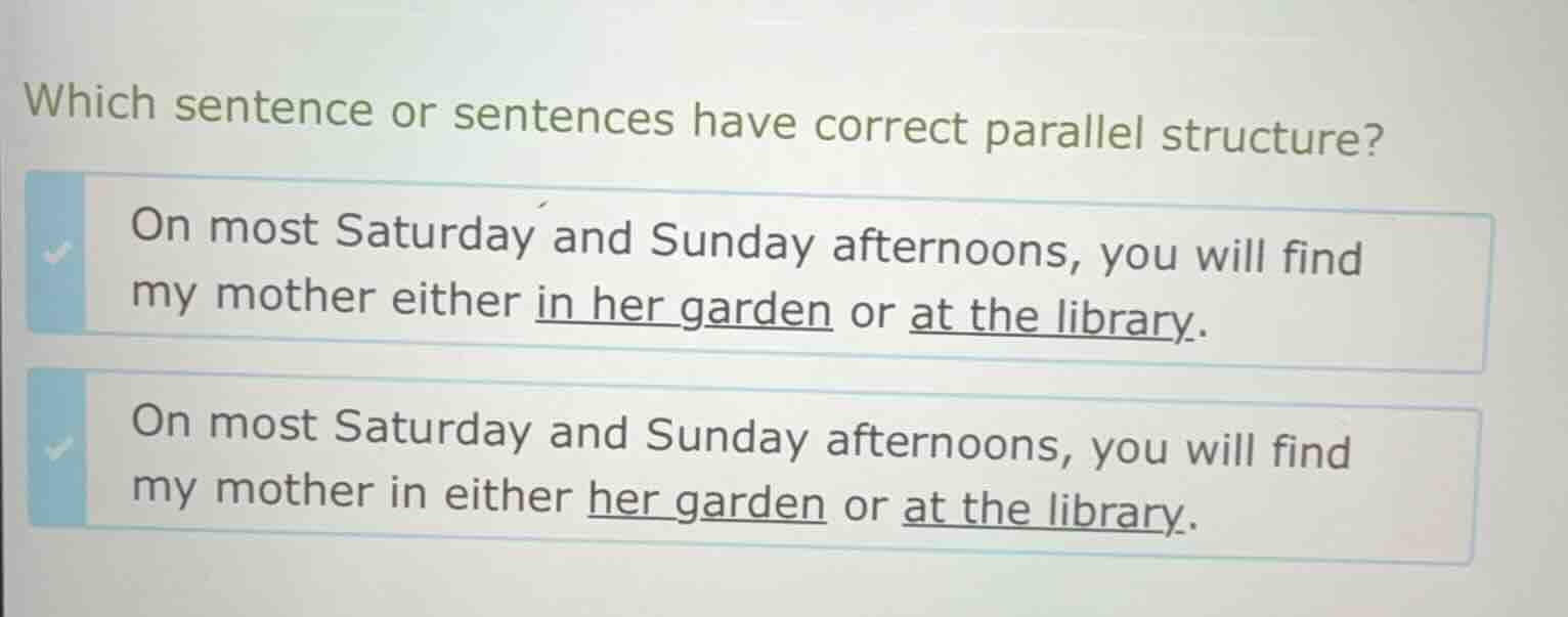 which sentence or sentences have correct parallel structure?\n\non most saturday and sunday afternoons, you will find my mother either in her garden or at the library.\n\non most saturday and sunday afternoons, you will find my mother in either her garden or at the library.