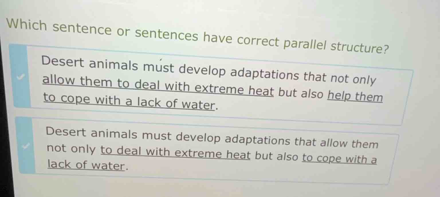 which sentence or sentences have correct parallel structure?\n\ndesert animals must develop adaptations that not only allow them to deal with extreme heat but also help them to cope with a lack of water.\n\ndesert animals must develop adaptations that allow them not only to deal with extreme heat but also to cope with a lack of water.