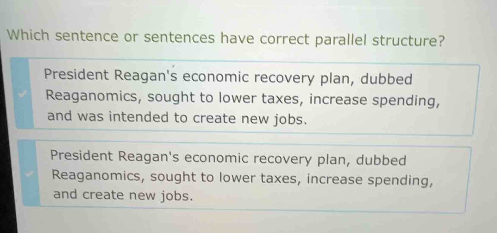 which sentence or sentences have correct parallel structure?\n\npresident reagans economic recovery plan, dubbed reaganomics, sought to lower taxes, increase spending, and was intended to create new jobs.\n\npresident reagans economic recovery plan, dubbed reaganomics, sought to lower taxes, increase spending, and create new jobs.