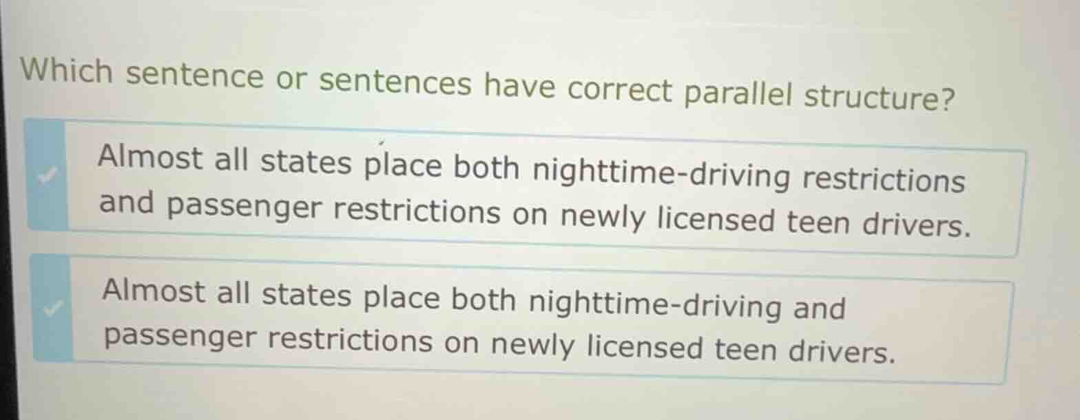 which sentence or sentences have correct parallel structure?\n\nalmost all states place both nighttime-driving restrictions and passenger restrictions on newly licensed teen drivers.\n\nalmost all states place both nighttime-driving and passenger restrictions on newly licensed teen drivers.