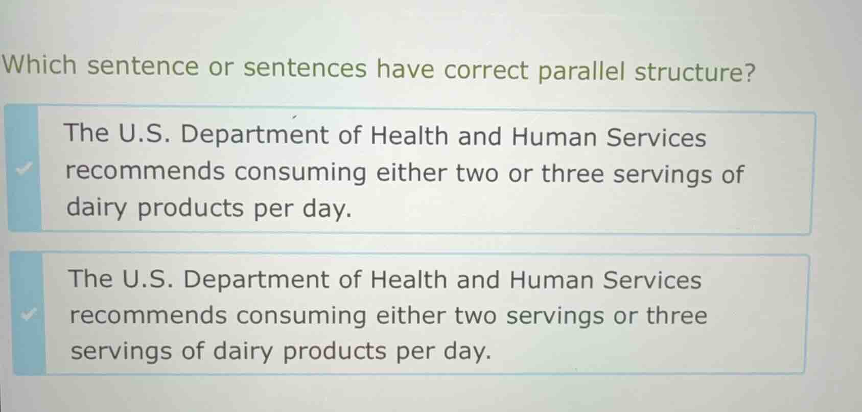 which sentence or sentences have correct parallel structure?\n\nthe u.s. department of health and human services recommends consuming either two or three servings of dairy products per day.\n\nthe u.s. department of health and human services recommends consuming either two servings or three servings of dairy products per day.