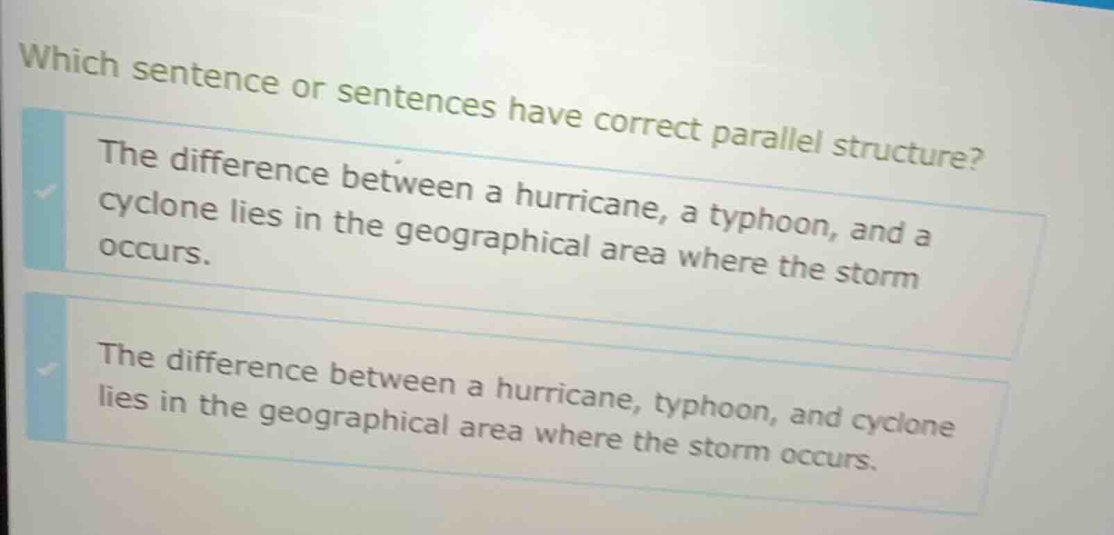 which sentence or sentences have correct parallel structure?\n\nthe difference between a hurricane, a typhoon, and a cyclone lies in the geographical area where the storm occurs.\n\nthe difference between a hurricane, typhoon, and cyclone lies in the geographical area where the storm occurs.